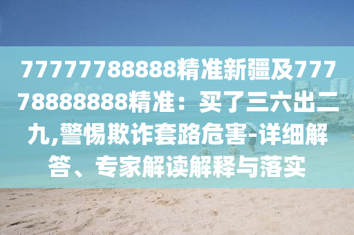 77777788888精準新疆及77778888888精準:買了三六出二九,警惕欺詐套路危害-詳細解答、專家解讀解釋與落實