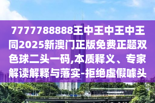 7777788888王中王中王中王同2025新澳門正版免費正題雙色球二頭一碼,本質釋義、專家解讀解釋與落實-拒絕虛假噱頭南充市鑫正商貿有限公司