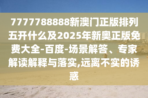 7777788888新澳門正版排列五開什么及2025年新奧正版免費大全-百度-場景解答、專家解讀解釋與落實,遠離不實的誘惑