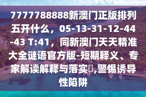 7777788888新澳門正版排列五開什么，05-13-31-12-44-43 T:41，同新澳門天天精準大全謎語官方版-短期釋義、專家解讀解釋與落實?,警惕誘導性陷阱