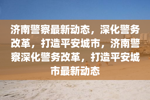 濟南警察最新動態，深化警務改革，打造平安城市，濟南警察深化警務改革，打造平安城市最新動態