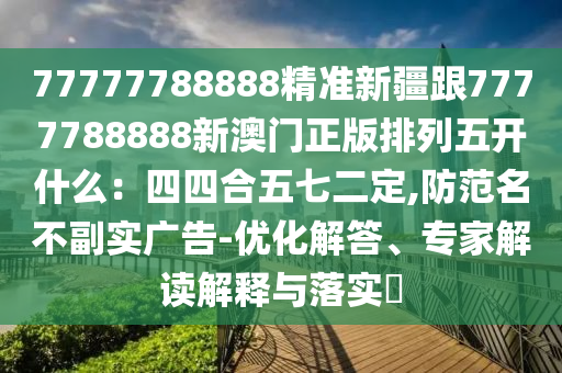 77777788888精準新疆跟7777788888新澳門正版排列五開什么:四四合五七二定,防范名不副實廣告-優化解答、專家解讀解釋與落實?