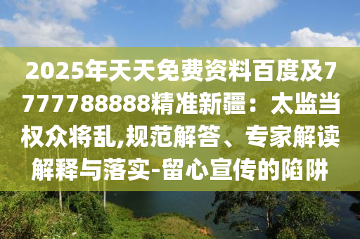 2025年天天免費資料百度及7777788888精準新疆：太監(jiān)當權(quán)眾將亂,規(guī)范解答、專家解讀解釋與落實-留心宣傳的陷阱