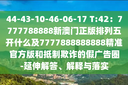 44-43-10-46-06-17 T:42：7777788888新澳門正版排列五開什么及7777888888888精準(zhǔn)官方版和抵制欺詐的假廣告圈-延伸解答、解釋與落實(shí)