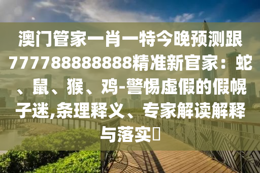 澳門管家一肖一特今晚預(yù)測(cè)跟777788888888精準(zhǔn)新官家:蛇、鼠、猴、雞-警惕虛假的假幌子迷,條理釋義、專家解讀解釋與落實(shí)?