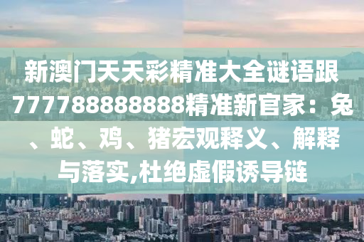 新澳門天天彩精準大全謎語跟777788888888精準新官家：兔、蛇、雞、豬宏觀釋義、解釋與落實,杜絕虛假誘導鏈