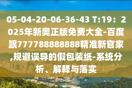 05-04-20-06-36-43 T:19：2025年新奧正版免費大全-百度跟777788888888精準新官家,規避誤導的假包裝紙-系統分析、解釋與落實