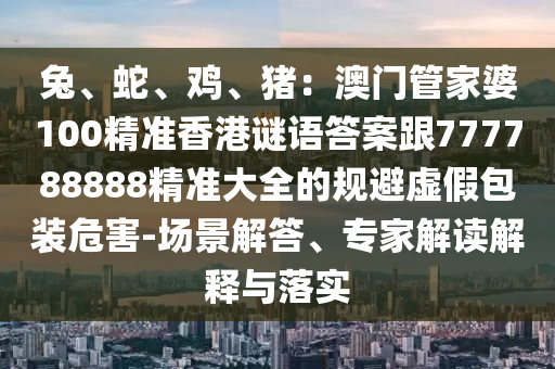 兔、蛇、雞、豬：澳門管家婆100精準香港謎語答案跟777788888精準大全的規避虛假包裝危害-場景解答、專家解讀解釋與落實