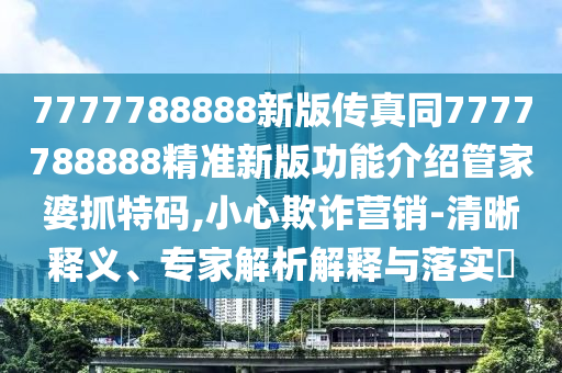 7777788888新版傳真同7777788888精準新版功能介紹管家婆抓特碼,小心欺詐營銷-清晰釋義、專家解析解釋與落實?南充市鑫正商貿有限公司