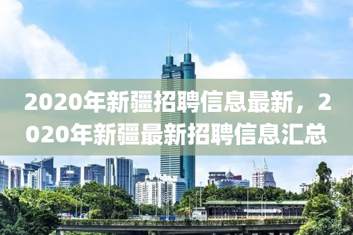2020年新疆招聘信息最新，2020年新疆最新招聘信息匯總