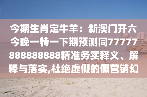 今期生肖定牛羊：新澳門開六今晚一特一下期預測同77777888888888精準務實釋義、解釋與落實,杜絕虛假的假營銷幻