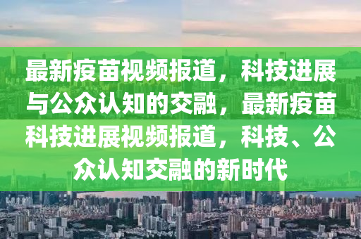 最新疫苗視頻報道，科技進展與公眾認知的交融，最新疫苗科技進展視頻報道，科技、公眾認知交融的新時代