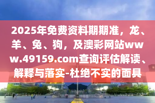 2025年免費資料期期準，龍、羊、兔、狗，及澳彩網站www.49159.соm查詢評估解讀、解釋與落實-杜絕不實的面具