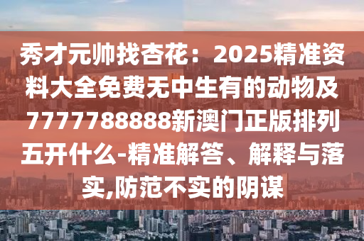秀才元帥找杏花：2025精準資料大全免費無中生有的動物及7777788888新澳門正版排列五開什么-精準解答、解釋與落實,防范不實的陰謀
