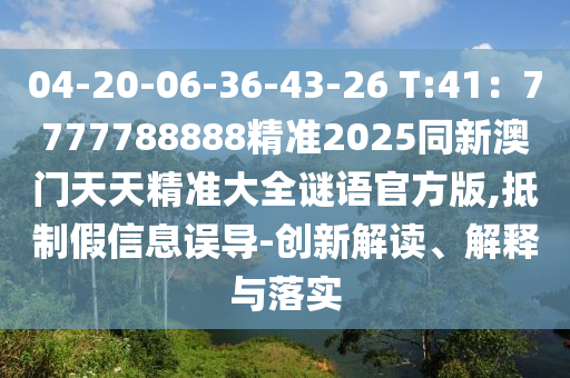 04-20-06-36-43-26 T:41:7777788888精準2025同新澳門天天精準大全謎語官方版,抵制假信息誤導-創新解讀、解釋與落實