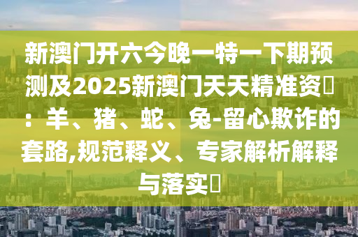 新澳門(mén)開(kāi)六今晚一特一下期預(yù)測(cè)及2025新澳門(mén)天天精準(zhǔn)資枓：羊、豬、蛇、兔-留心欺詐的套路,規(guī)范釋義、專(zhuān)家解析解釋與落實(shí)?