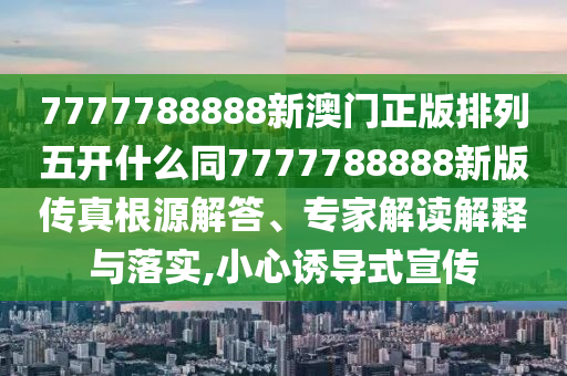 7777788888新澳門正版排列五開什么同7777788888新版傳真根源解答、專家解讀解釋與落實,小心誘導式宣傳