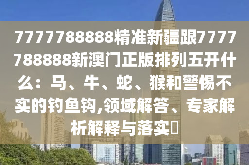 7777788888精準新疆跟7777788888新澳門正版排列五開什么：馬、牛、蛇、猴和警惕不實的釣魚鉤,領域解答、專家解析解釋與落實?