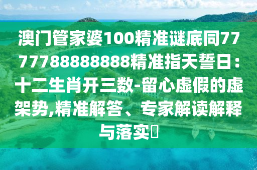 澳門管家婆100精準謎底同7777788888888精準指天誓日：十二生肖開三數-留心虛假的虛架勢,精準解答、專家解讀解釋與落實?