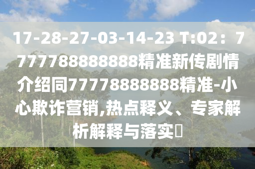 17-28-27-03-14-23 T:02：7777788888888精準(zhǔn)新傳劇情介紹同77778888888精準(zhǔn)-小心欺詐營銷,熱點(diǎn)釋義、專家解析解釋與落實(shí)?