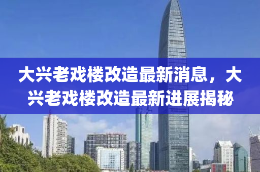 大興老戲樓改造最新消息,大興老戲樓改造最新進展揭秘