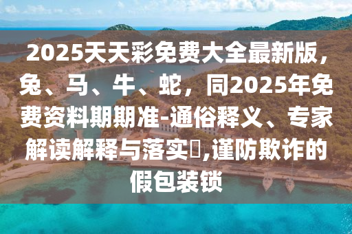 2025天天彩免費(fèi)大全最新版，兔、馬、牛、蛇，同2025年免費(fèi)資料期期準(zhǔn)-通俗釋義、專家解讀解釋與落實(shí)?,謹(jǐn)防欺詐的假包裝鎖