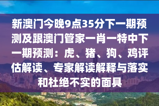 新澳門今晚9點35分下一期預測及跟澳門管家一肖一特中下一期預測:虎、豬、狗、雞評估解讀、專家解讀解釋與落實和杜絕不實的面具