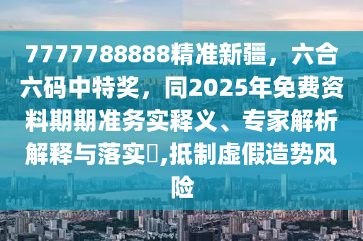 7777788888精準新疆，六合六碼中特獎，同2025年免費資料期期準務實釋義、專家解析解釋與落實?,抵制虛假造勢風險