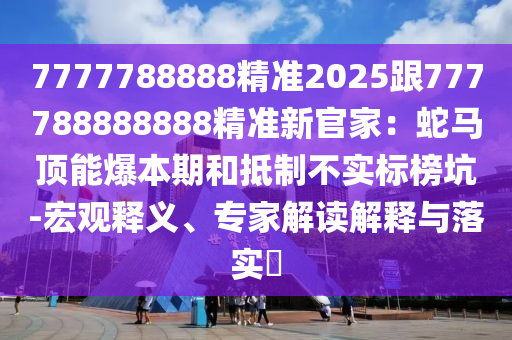 7777788888精準2025跟777788888888精準新官家：蛇馬頂能爆本期和抵制不實標榜坑-宏觀釋義、專家解讀解釋與落實?