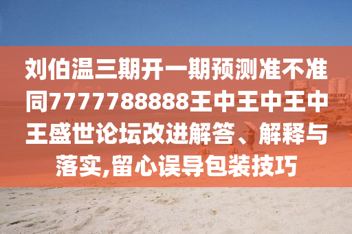 劉伯溫三期開一期預(yù)測準(zhǔn)不準(zhǔn)同7777788888王中王中王中王盛世論壇改進(jìn)解答、解釋與落實(shí),留心誤導(dǎo)包裝技巧南充市鑫正商貿(mào)有限公司