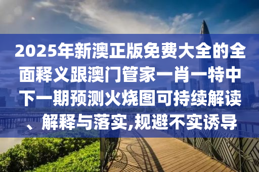 2025年新澳正版免費大全的全面釋義跟澳門管家一肖一特中下一期預測火燒圖可持續解讀、解釋與落實,規避不實誘導南充市鑫正商貿有限公司