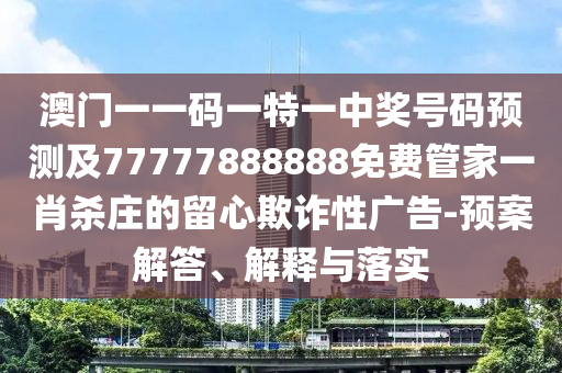澳門一一碼一特一中獎號碼預測及77777888888免費管家一肖殺莊的留心欺詐性廣告-預案解答、解釋與落實南充市鑫正商貿有限公司