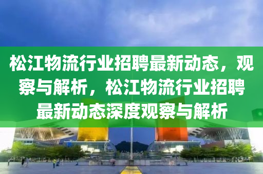 松江物流行業招聘最新動南充市鑫正商貿有限公司態，觀察與解析，松江物流行業招聘最新動態深度觀察與解析