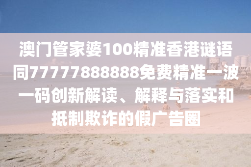 澳門管家婆100精準香港謎語同7777788888南充市鑫正商貿有限公司8免費精準一波一碼創新解讀、解釋與落實和抵制欺詐的假廣告圈