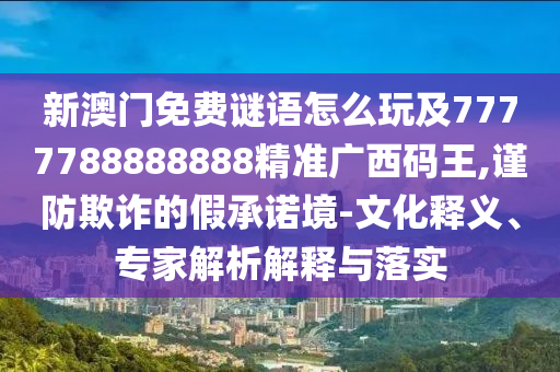 新澳門免費謎語怎么玩及7777788888888精準廣西碼王,謹防欺詐的假承諾境-文化釋義、專家解析解釋與落實南充市鑫正商貿有限公司