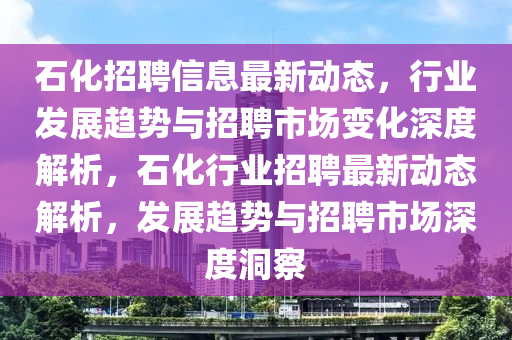 石化招聘信息最新動態，行業發展趨勢與招聘市場變化深度解析，石化行業招聘最新動態解析，發展趨勢與招聘市場深度洞察南充市鑫正商貿有限公司