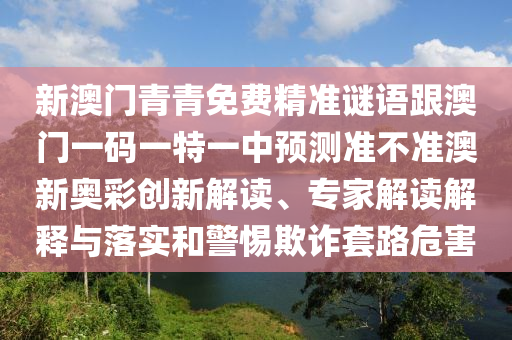 新澳門青青免費精準謎語跟澳門一碼一特一中預測準不準澳新奧彩創新解讀、專家解讀解釋與落實和警惕欺詐套路危害南充市鑫正商貿有限公司