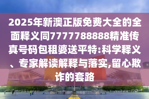 2025年新澳正版免費大全的全面釋義同7777788888精準傳真號碼包租婆送平特:科學釋義、專家解讀解釋與落實,留心欺詐的套路南充市鑫正商貿有限公司