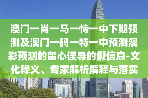 澳門(mén)一肖一馬一恃一中下期預(yù)測(cè)及澳門(mén)一碼一特一中預(yù)測(cè)澳彩預(yù)測(cè)的留心誤導(dǎo)的假信息-文化釋義、專(zhuān)家解析解釋與落實(shí)南充市鑫正商貿(mào)有限公司