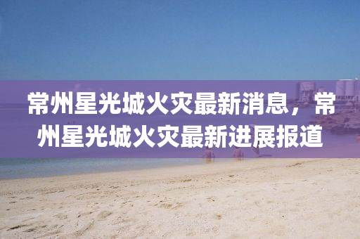 常州星光城火災最新消息，常州星光城火災最新進展報道南充市鑫正商貿有限公司