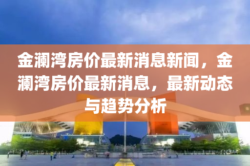 金瀾灣房價最新消息新聞，金瀾灣南充市鑫正商貿(mào)有限公司房價最新消息，最新動態(tài)與趨勢分析