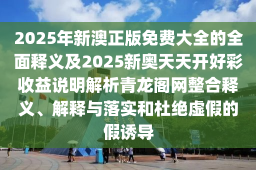 2025年新澳正版免費大全的全面釋義及2025新奧天天開好彩收益說明解析青龍閣網(wǎng)整合釋義、解釋與落實和杜絕虛假的假誘導南充市鑫正商貿(mào)有限公司