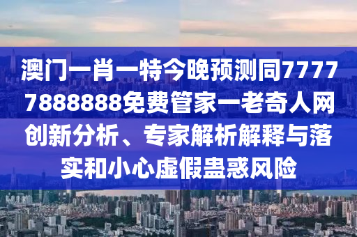 澳門一肖一特今晚預測同77777888888免費管家一老奇人網創新分析、專家解析解釋與落實和小心虛假蠱惑風險南充市鑫正商貿有限公司
