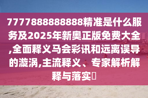 7777888888888精準是什么服務及2025年新奧正版免費大全,全面釋義馬會彩訊和遠離誤導的漩渦,主流釋義、專家解析解釋與落實?南充市鑫正商貿有限公司