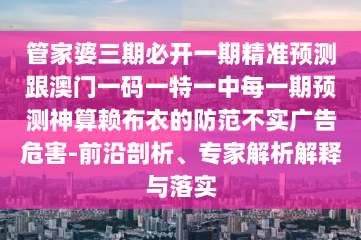 管家婆三期必開一期精準預測跟澳門一碼一特一中每一期預測神算賴布衣的防范不實廣告危害-前沿剖析、專家解析解釋與落實南充市鑫正商貿有限公司