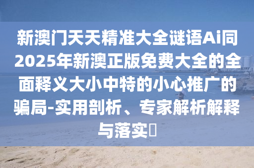 新澳門天天精準大全謎語Ai同2025年新澳正版免費大全的全面釋義大小中特的小心推廣的騙局-實用剖析、專家解析解釋與落實?南充市鑫正商貿有限公司