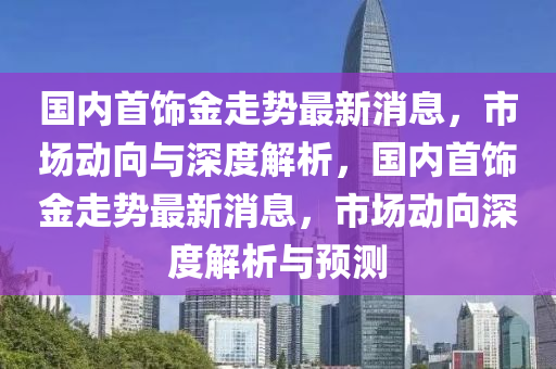 國內首飾金走勢最新消息，市場動向與深度解析，國內首飾金走勢最新消息，市場動向深度解析與預測南充市鑫正商貿有限公司