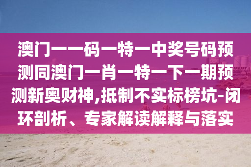 澳門一一碼一特一中獎號碼預測同澳門一肖一特一下一期預測新奧財神,抵制不實標榜坑-閉環剖析、專家解讀解釋與落實南充市鑫正商貿有限公司