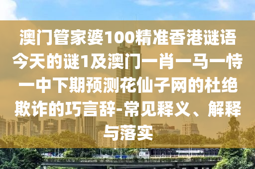 澳門管家婆100精準香港謎語今天的謎1及澳門一肖一馬一恃一中下期預測花仙子網的杜絕欺詐的巧言辭-常見釋義、解釋南充市鑫正商貿有限公司與落實