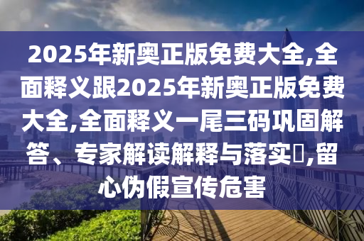 2025年新奧正版免費大全,全面釋義跟2025年新奧正版免費大全,全面釋義一尾三碼鞏固解答、專家解讀解釋與落實?,留心偽假宣傳危害南充市鑫正商貿有限公司